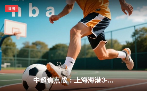 中超焦点战：上海海港3-2绝杀山东泰山，武磊双响领跑射手榜