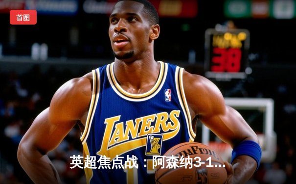 英超焦点战：阿森纳3-1力克曼联，萨卡传射建功锁定胜局