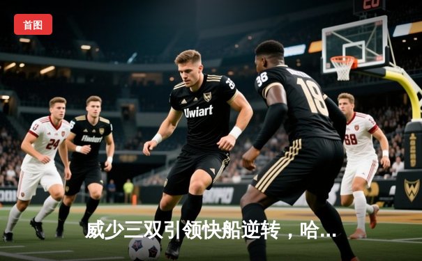 威少三双引领快船逆转，哈登关键三分锁定胜局，湖人主场饮恨