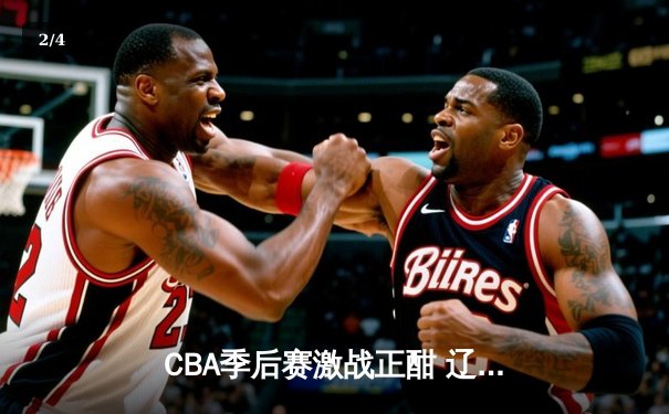 CBA季后赛激战正酣 辽宁本钢加时险胜广东宏远扳平总比分 - 2