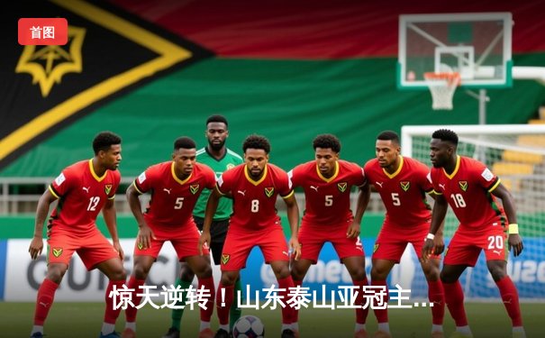 惊天逆转！山东泰山亚冠主场3-1力克横滨水手，克雷桑双响建功