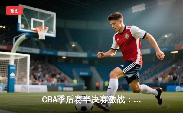 CBA季后赛半决赛激战：辽宁本钢客场逆转广东宏远，总分2-1领先