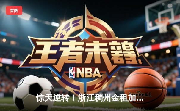 惊天逆转！浙江稠州金租加时险胜广东东莞大益，吴前关键三分锁定胜局