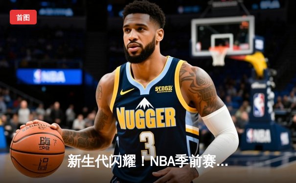 新生代闪耀！NBA季前赛雷霆加时险胜马刺，文班亚马与霍姆格伦上演天赋对决