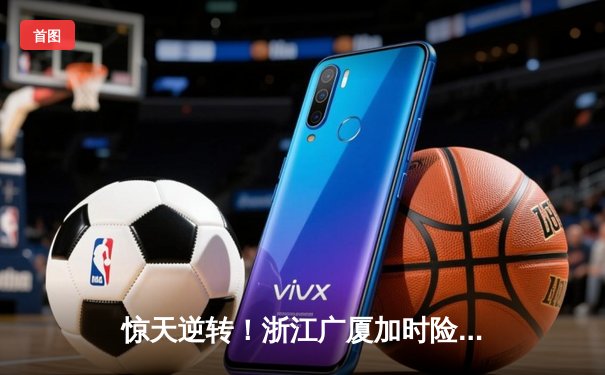 惊天逆转！浙江广厦加时险胜广东宏远，胡金秋33+15统治内线