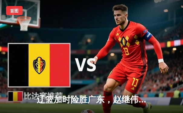 辽篮加时险胜广东，赵继伟33+8+5率队夺赛点，周琦伤退埋隐患